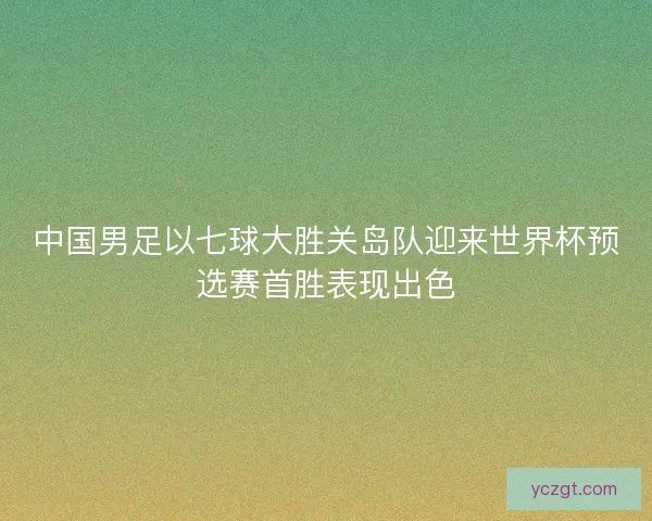 中国男足以七球大胜关岛队迎来世界杯预选赛首胜表现出色