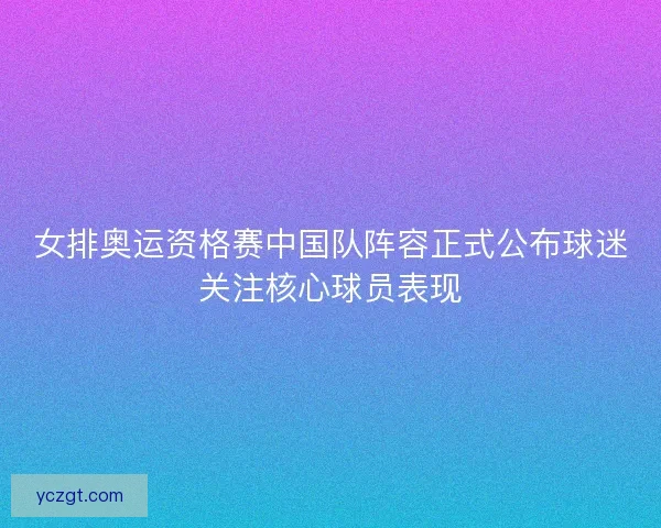 女排奥运资格赛中国队阵容正式公布球迷关注核心球员表现