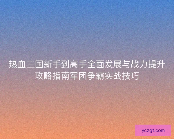 热血三国新手到高手全面发展与战力提升攻略指南军团争霸实战技巧