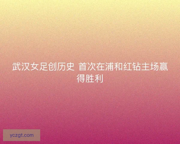 武汉女足创历史 首次在浦和红钻主场赢得胜利
