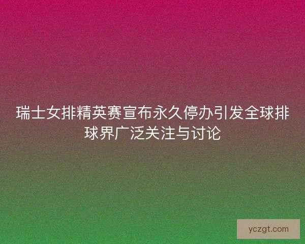 瑞士女排精英赛宣布永久停办引发全球排球界广泛关注与讨论