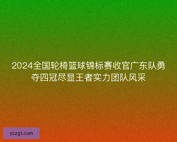 2024全国轮椅篮球锦标赛收官广东队勇夺四冠尽显王者实力团队风采