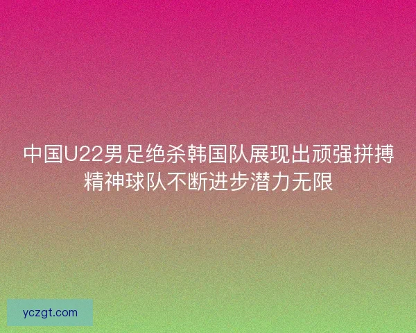 中国U22男足绝杀韩国队展现出顽强拼搏精神球队不断进步潜力无限 中国U22男足绝杀韩国队展现出顽强拼搏精神球队不断进步潜力无限