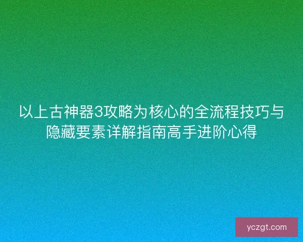 以上古神器3攻略为核心的全流程技巧与隐藏要素详解指南高手进阶心得