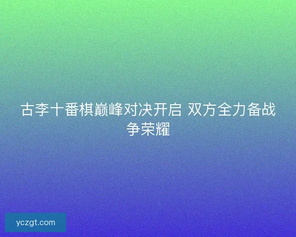 古李十番棋巅峰对决开启 双方全力备战争荣耀