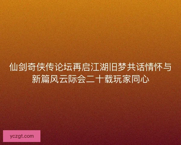 仙剑奇侠传论坛再启江湖旧梦共话情怀与新篇风云际会二十载玩家同心