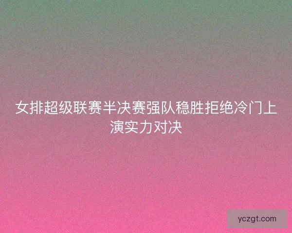 女排超级联赛半决赛强队稳胜拒绝冷门上演实力对决