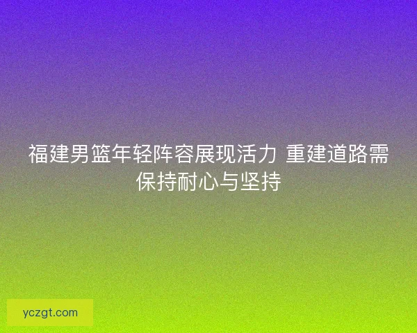 福建男篮年轻阵容展现活力 重建道路需保持耐心与坚持