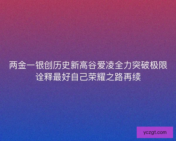 两金一银创历史新高谷爱凌全力突破极限诠释最好自己荣耀之路再续