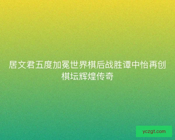 居文君五度加冕世界棋后战胜谭中怡再创棋坛辉煌传奇