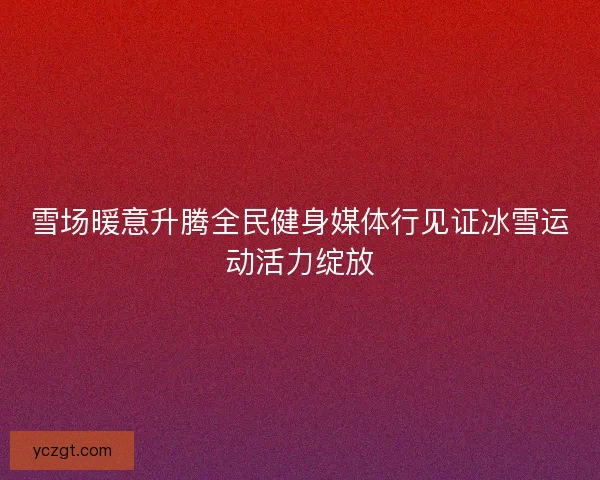 雪场暖意升腾全民健身媒体行见证冰雪运动活力绽放 雪场暖意升腾全民健身媒体行见证冰雪运动活力绽放