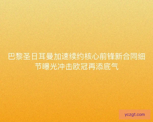 巴黎圣日耳曼加速续约核心前锋新合同细节曝光冲击欧冠再添底气 巴黎圣日耳曼加速续约核心前锋新合同细节曝光冲击欧冠再添底气